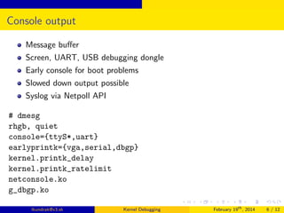 Console output
Message buﬀer
Screen, UART, USB debugging dongle
Early console for boot problems
Slowed down output possible
Syslog via Netpoll API
# dmesg
rhgb, quiet
console={ttyS*,uart}
earlyprintk={vga,serial,dbgp}
kernel.printk_delay
kernel.printk_ratelimit
netconsole.ko
g_dbgp.ko
lkundrak@v3.sk

Kernel Debugging

February 19th , 2014

6 / 12

 