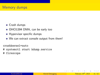 Memory dumps

Crash dumps
OHCI1394 DMA, can be early too
Hypervisor speciﬁc dumps
We can extract console output from them!
crashkernel=auto
# systemctl start kdump.service
# firescope

lkundrak@v3.sk

Kernel Debugging

February 19th , 2014

8 / 12

 