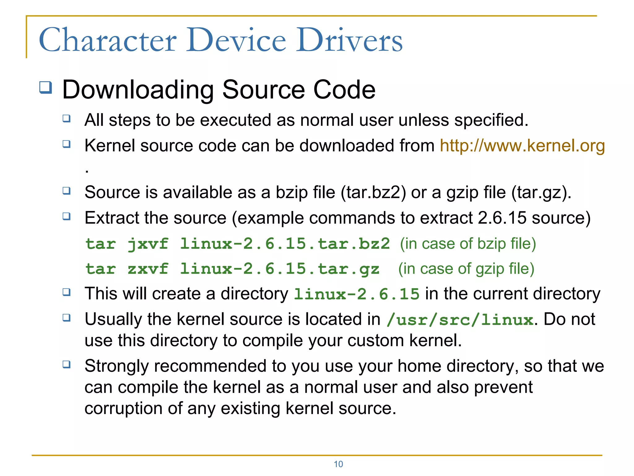Downloading Source Code All steps to be executed as normal user unless specified. Kernel source code can be downloaded from  http:// www.kernel.org . Source is available as a bzip file (tar.bz2) or a gzip file (tar.gz). Extract the source (example commands to extract 2.6.15 source) tar jxvf linux-2.6.15.tar.bz2   (in case of bzip file) tar zxvf linux-2.6.15.tar.gz   (in case of gzip file) This will create a directory  linux-2.6.15  in the current directory Usually the kernel source is located in  /usr/src/linux . Do not use this directory to compile your custom kernel. Strongly recommended to you use your home directory, so that we can compile the kernel as a normal user and also prevent corruption of any existing kernel source. 