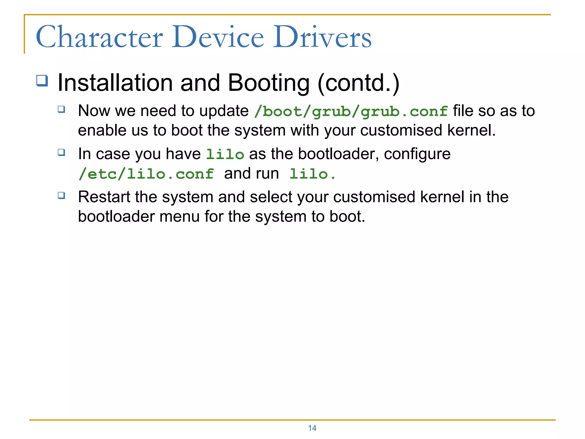 Installation and Booting (contd.) Now we need to update  /boot/grub/grub.conf  file so as to enable us to boot the system with your customised kernel. In case you have  lilo  as the bootloader, configure  /etc/lilo.conf  and run  lilo. Restart the system and select your customised kernel in the bootloader menu for the system to boot. 