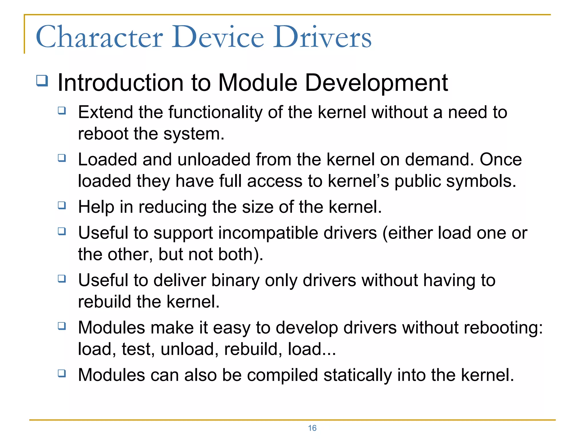 Introduction to Module Development Extend the functionality of the kernel without a need to reboot the system. Loaded and unloaded from the kernel on demand. Once loaded they have full access to kernel’s public symbols. Help in reducing the size of the kernel. Useful to support incompatible drivers (either load one or the other, but not both). Useful to deliver binary only drivers without having to rebuild the kernel. Modules make it easy to develop drivers without rebooting: load, test, unload, rebuild, load... Modules can also be compiled statically into the kernel. 
