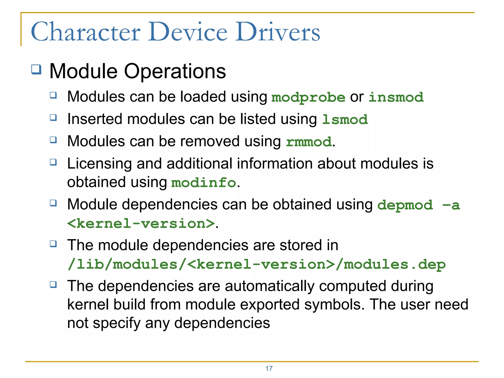 Module Operations Modules can be loaded using  modprobe  or  insmod Inserted modules can be listed using  lsmod Modules can be removed using  rmmod . Licensing and additional information about modules is obtained using  modinfo . Module dependencies can be obtained using  depmod –a <kernel-version> . The module dependencies are stored in  /lib/modules/<kernel-version>/modules.dep The dependencies are automatically computed during kernel build from module exported symbols. The user need not specify any dependencies 