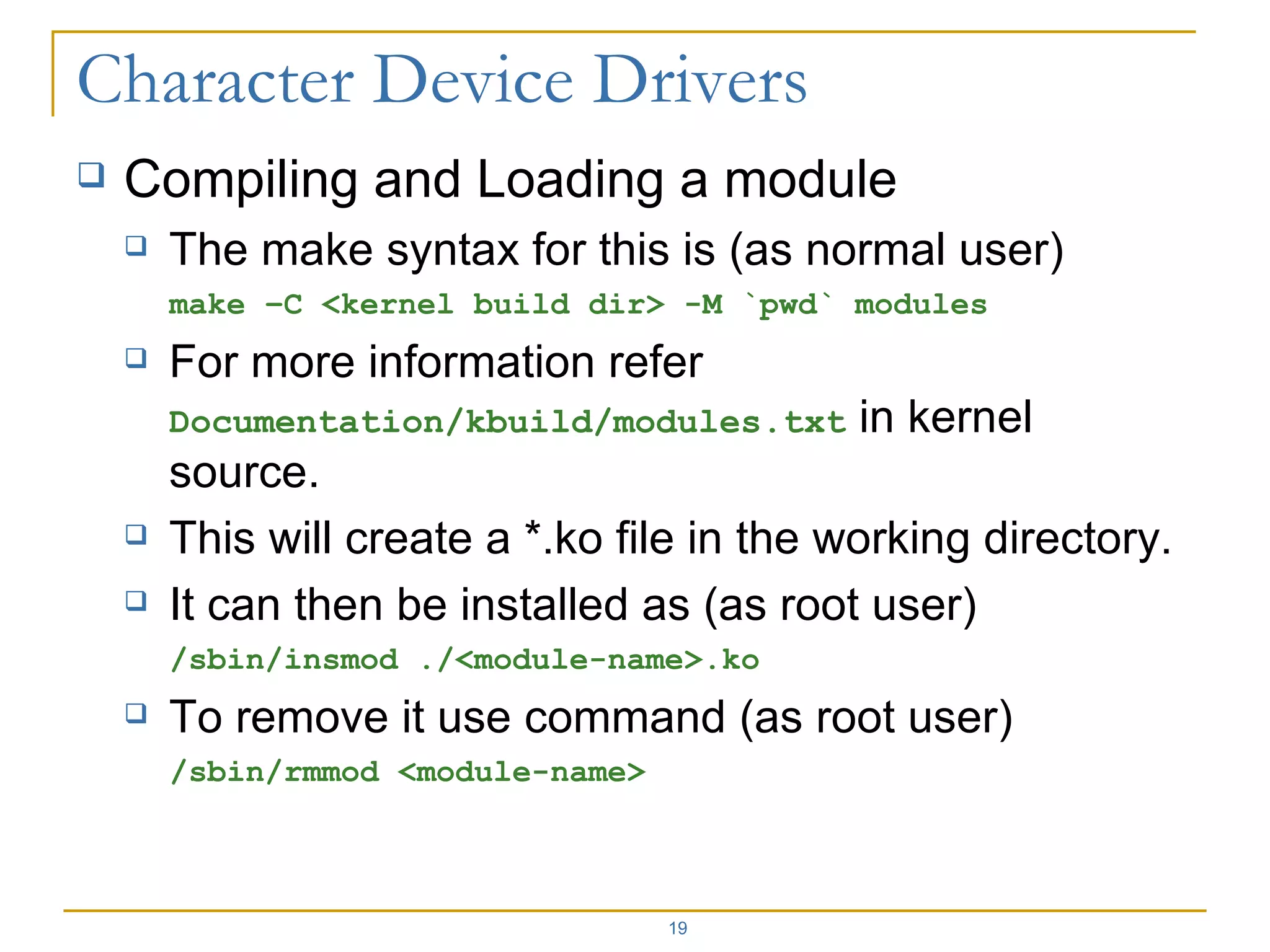 Compiling and Loading a module The make syntax for this is (as normal user) make –C <kernel build dir> -M `pwd` modules For more information refer  Documentation/kbuild/modules.txt  in kernel source. This will create a *.ko file in the working directory. It can then be installed as (as root user) /sbin/insmod ./<module-name>.ko To remove it use command (as root user) /sbin/rmmod <module-name> 