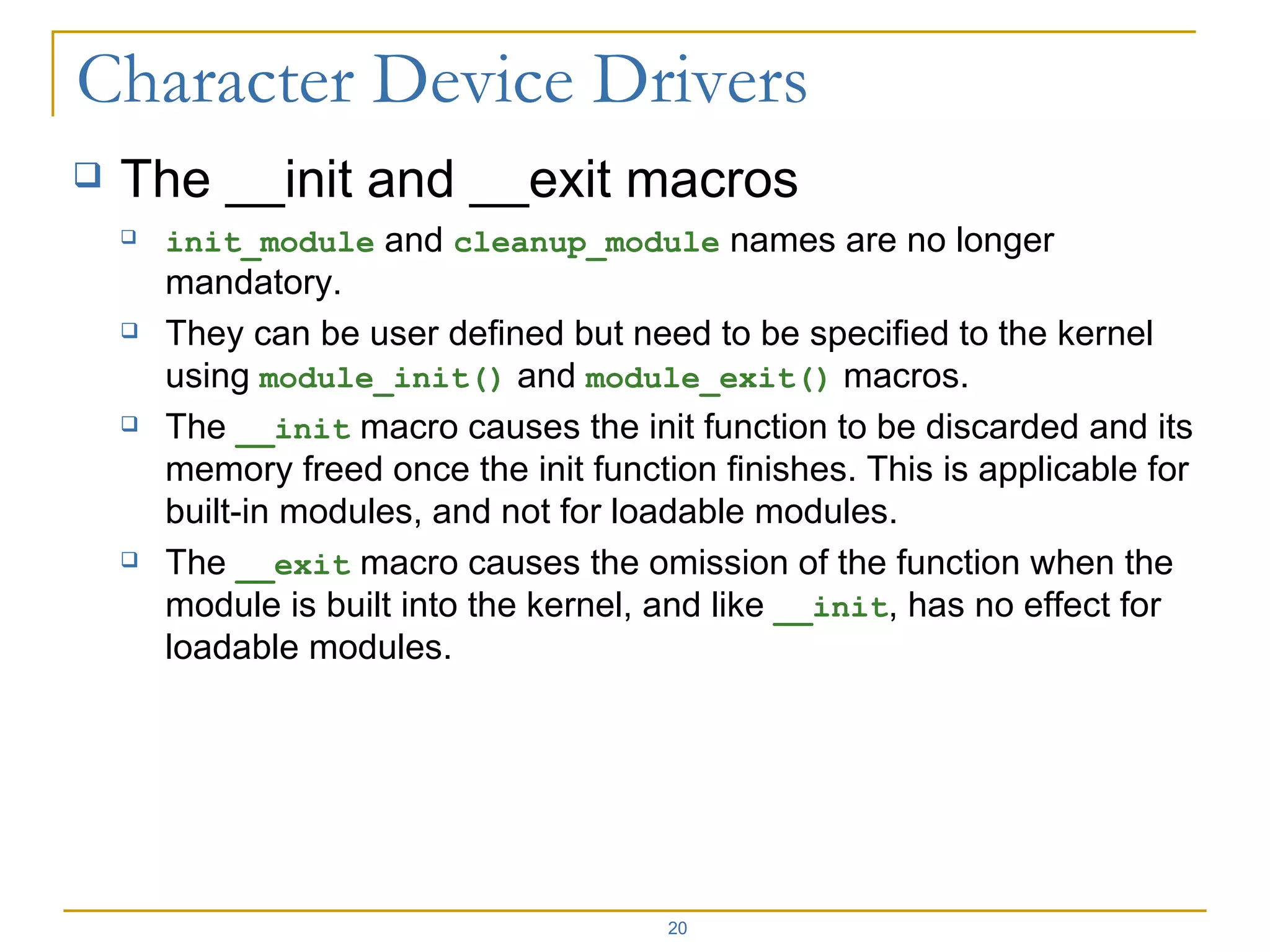 The __init and __exit macros init_module  and  cleanup_module  names are no longer mandatory. They can be user defined but need to be specified to the kernel using  module_init()  and  module_exit()  macros. The  __init  macro causes the init function to be discarded and its memory freed once the init function finishes. This is applicable for built-in modules, and not for loadable modules. The  __exit  macro causes the omission of the function when the module is built into the kernel, and like  __init , has no effect for loadable modules. 