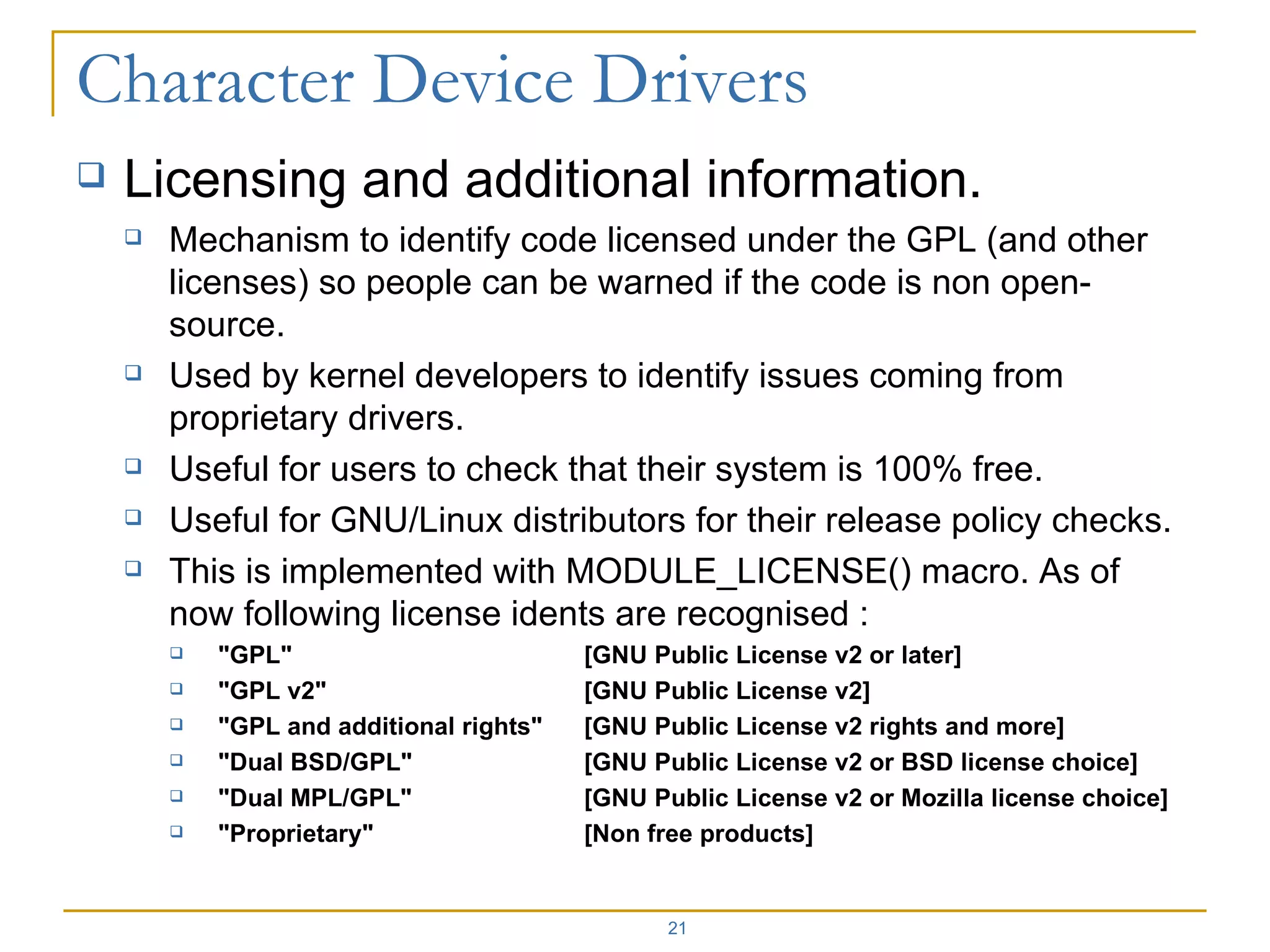 Licensing and additional information. Mechanism to identify code licensed under the GPL (and other licenses) so people can be warned if the code is non open-source. Used by kernel developers to identify issues coming from proprietary drivers. Useful for users to check that their system is 100% free. Useful for GNU/Linux distributors for their release policy checks. This is implemented with MODULE_LICENSE() macro. As of now following license idents are recognised : &quot;GPL&quot; [GNU Public License v2 or later] &quot;GPL v2&quot; [GNU Public License v2] &quot;GPL and additional rights&quot; [GNU Public License v2 rights and more] &quot;Dual BSD/GPL&quot; [GNU Public License v2 or BSD license choice] &quot;Dual MPL/GPL&quot; [GNU Public License v2 or Mozilla license choice] &quot;Proprietary&quot; [Non free products] 