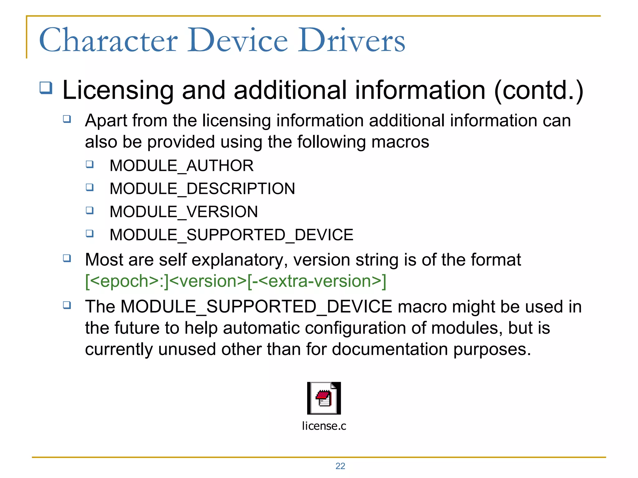 Licensing and additional information (contd.) Apart from the licensing information additional information can also be provided using the following macros MODULE_AUTHOR MODULE_DESCRIPTION MODULE_VERSION MODULE_SUPPORTED_DEVICE Most are self explanatory, version string is of the format  [<epoch>:]<version>[-<extra-version>] The MODULE_SUPPORTED_DEVICE macro might be used in the future to help automatic configuration of modules, but is currently unused other than for documentation purposes. 