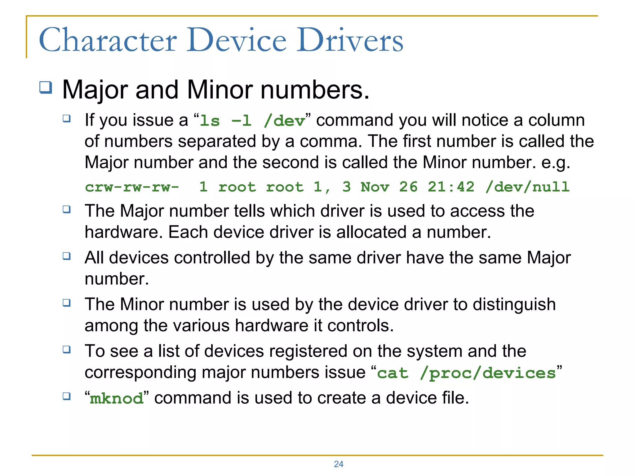 Major and Minor numbers. If you issue a “ ls –l /dev ” command you will notice a column of numbers separated by a comma. The first number is called the Major number and the second is called the Minor number. e.g. crw-rw-rw-  1 root root 1, 3 Nov 26 21:42 /dev/null The Major number tells which driver is used to access the hardware. Each device driver is allocated a number. All devices controlled by the same driver have the same Major number. The Minor number is used by the device driver to distinguish among the various hardware it controls. To see a list of devices registered on the system and the corresponding major numbers issue “ cat /proc/devices ” “ mknod ” command is used to create a device file. 