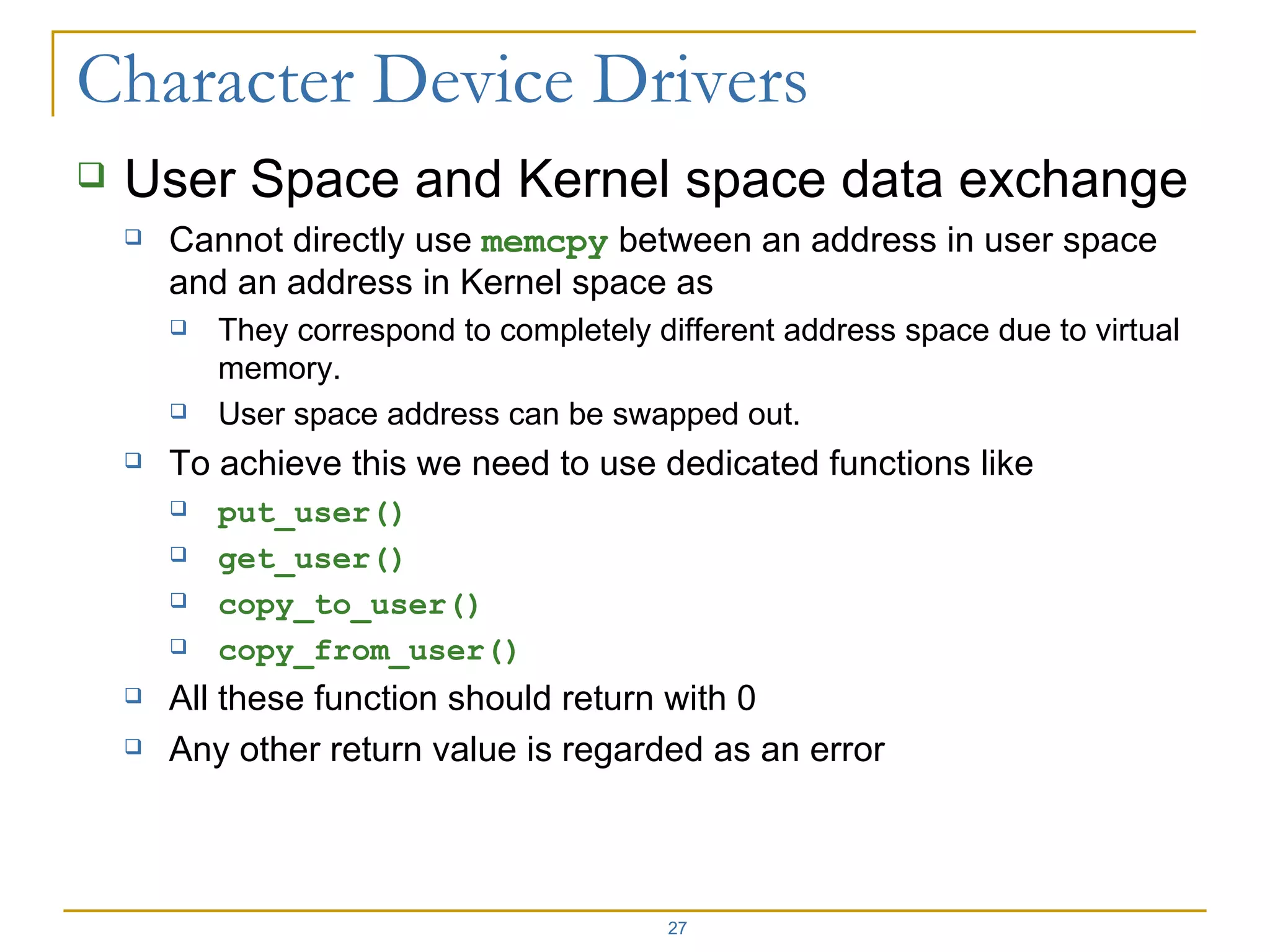 User Space and Kernel space data exchange Cannot directly use  memcpy  between an address in user space and an address in Kernel space as  They correspond to completely different address space due to virtual memory. User space address can be swapped out. To achieve this we need to use dedicated functions like put_user() get_user() copy_to_user() copy_from_user() All these function should return with 0 Any other return value is regarded as an error 