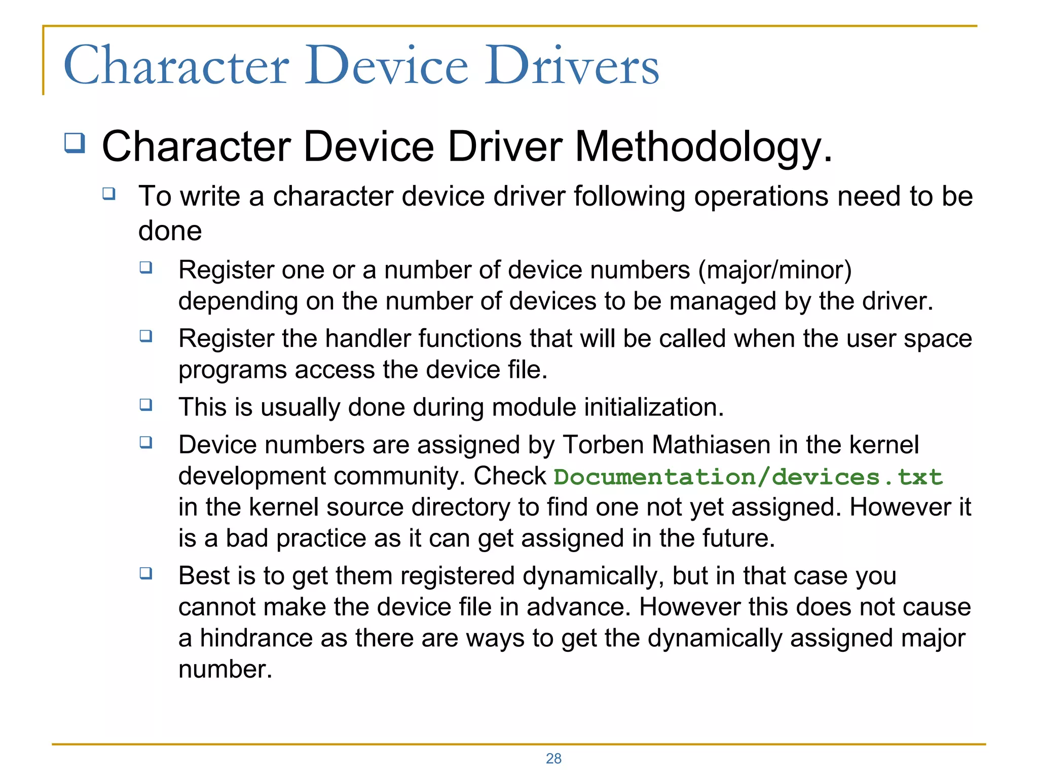 Character Device Driver Methodology. To write a character device driver following operations need to be done Register one or a number of device numbers (major/minor) depending on the number of devices to be managed by the driver. Register the handler functions that will be called when the user space programs access the device file. This is usually done during module initialization. Device numbers are assigned by Torben Mathiasen in the kernel development community. Check  Documentation/devices.txt  in the kernel source directory to find one not yet assigned. However it is a bad practice as it can get assigned in the future.  Best is to get them registered dynamically, but in that case you cannot make the device file in advance. However this does not cause a hindrance as there are ways to get the dynamically assigned major number. 