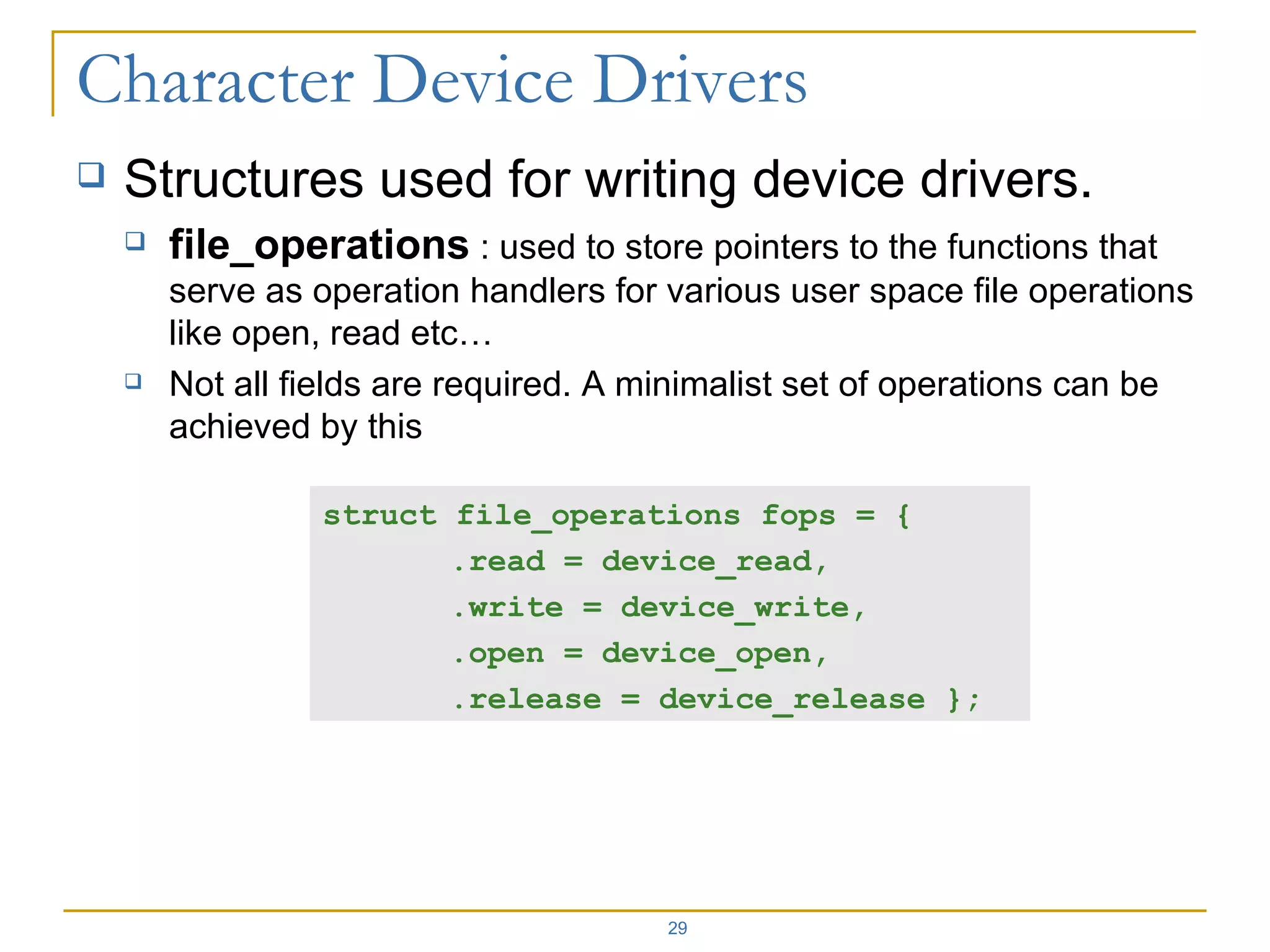 Structures used for writing device drivers. file_operations  : used to store pointers to the functions that serve as operation handlers for various user space file operations like open, read etc… Not all fields are required. A minimalist set of operations can be achieved by this  struct file_operations fops = { .read = device_read,  .write = device_write,  .open = device_open,  .release = device_release }; 