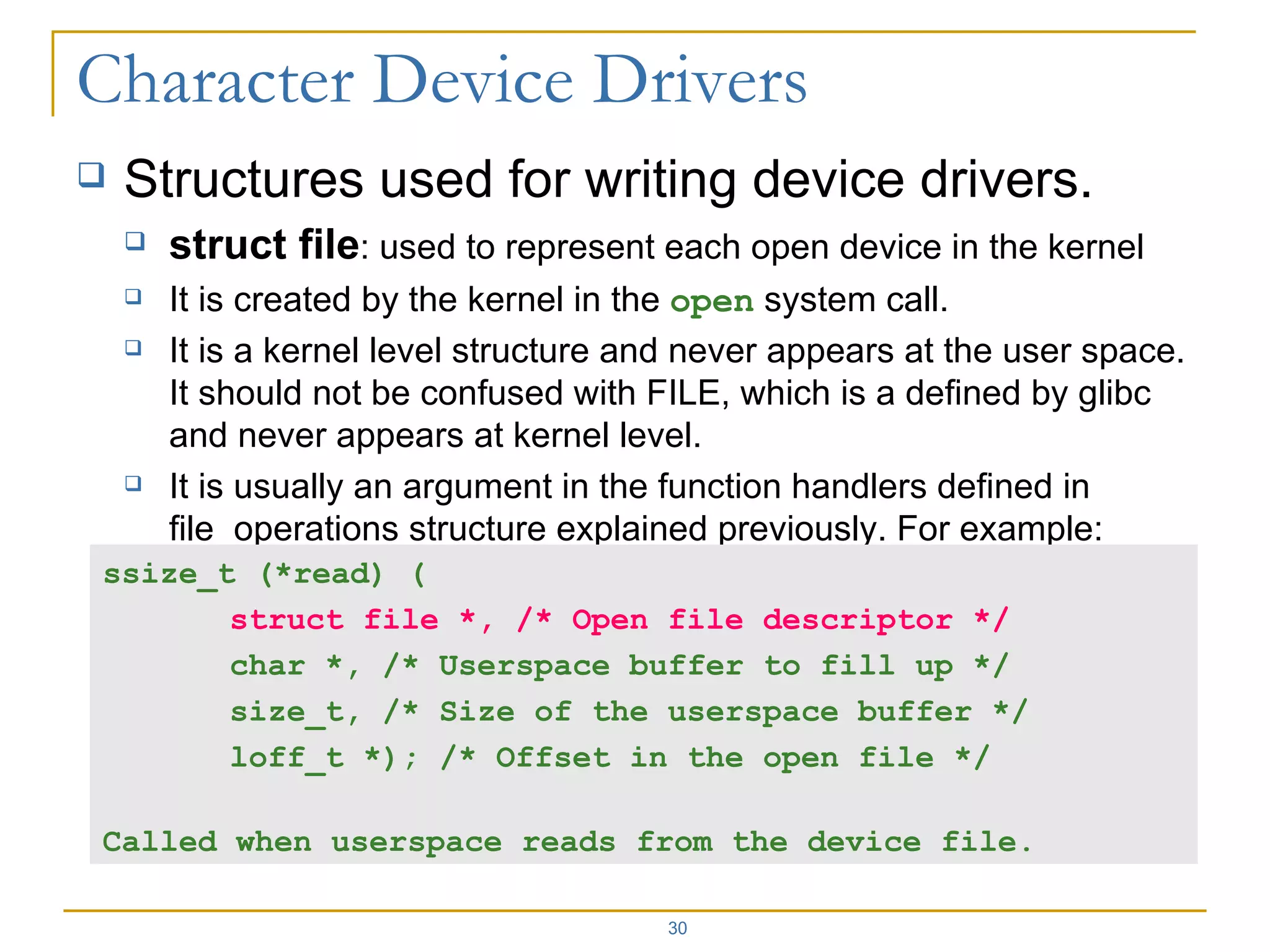 Structures used for writing device drivers. struct file : used to represent each open device in the kernel It is created by the kernel in the  open  system call. It is a kernel level structure and never appears at the user space. It should not be confused with FILE, which is a defined by glibc and never appears at kernel level. It is usually an argument in the function handlers defined in file_operations structure explained previously. For example: ssize_t (*read) ( struct file *, /* Open file descriptor */ char *, /* Userspace buffer to fill up */ size_t, /* Size of the userspace buffer */ loff_t *); /* Offset in the open file */ Called when userspace reads from the device file. 