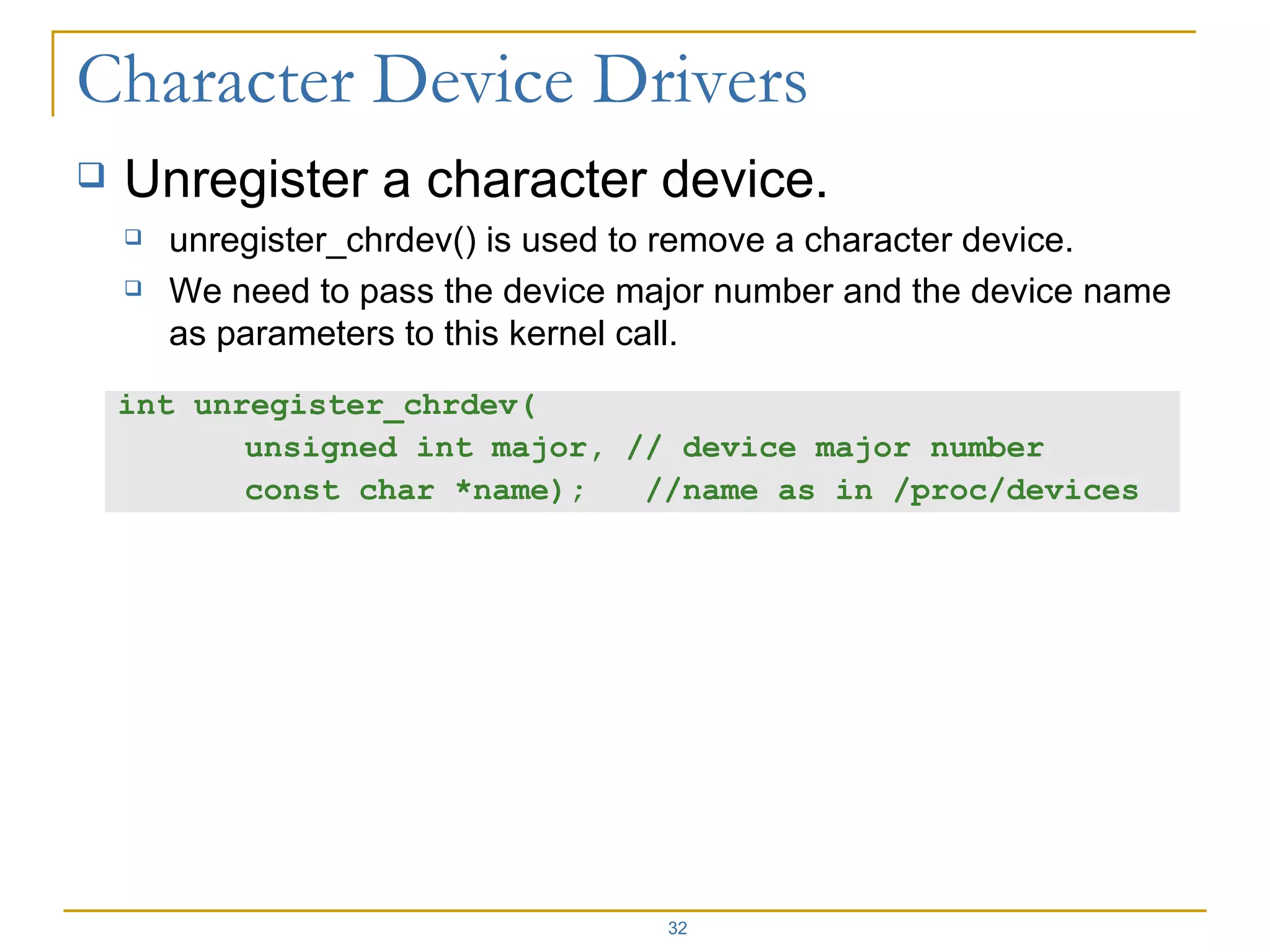 Unregister a character device. unregister_chrdev() is used to remove a character device. We need to pass the device major number and the device name as parameters to this kernel call. int unregister_chrdev( unsigned int major, // device major number  const char *name);  //name as in /proc/devices 