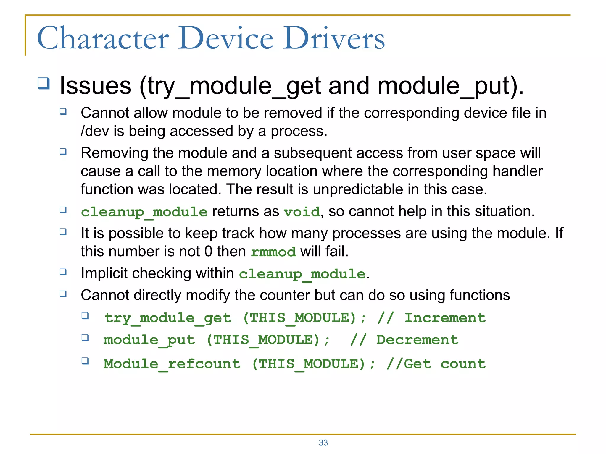 Issues (try_module_get and module_put). Cannot allow module to be removed if the corresponding device file in /dev is being accessed by a process. Removing the module and a subsequent access from user space will cause a call to the memory location where the corresponding handler function was located. The result is unpredictable in this case. cleanup_module  returns as  void , so cannot help in this situation. It is possible to keep track how many processes are using the module. If this number is not 0 then  rmmod  will fail. Implicit checking within  cleanup_module . Cannot directly modify the counter but can do so using functions  try_module_get (THIS_MODULE); // Increment module_put (THIS_MODULE);  // Decrement Module_refcount (THIS_MODULE); //Get count   