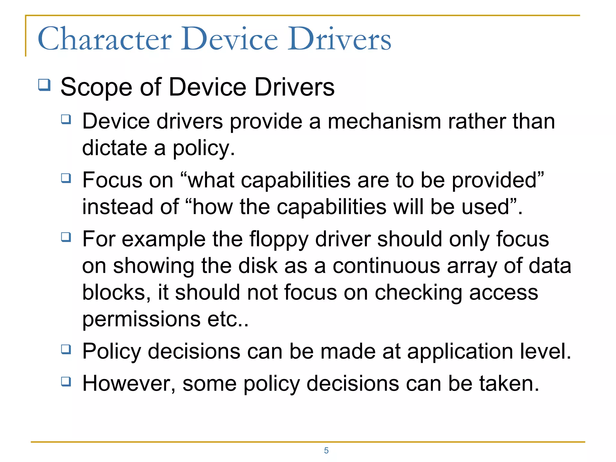 Scope of Device Drivers Device drivers provide a mechanism rather than dictate a policy. Focus on “what capabilities are to be provided” instead of “how the capabilities will be used”. For example the floppy driver should only focus on showing the disk as a continuous array of data blocks, it should not focus on checking access permissions etc.. Policy decisions can be made at application level. However, some policy decisions can be taken. 