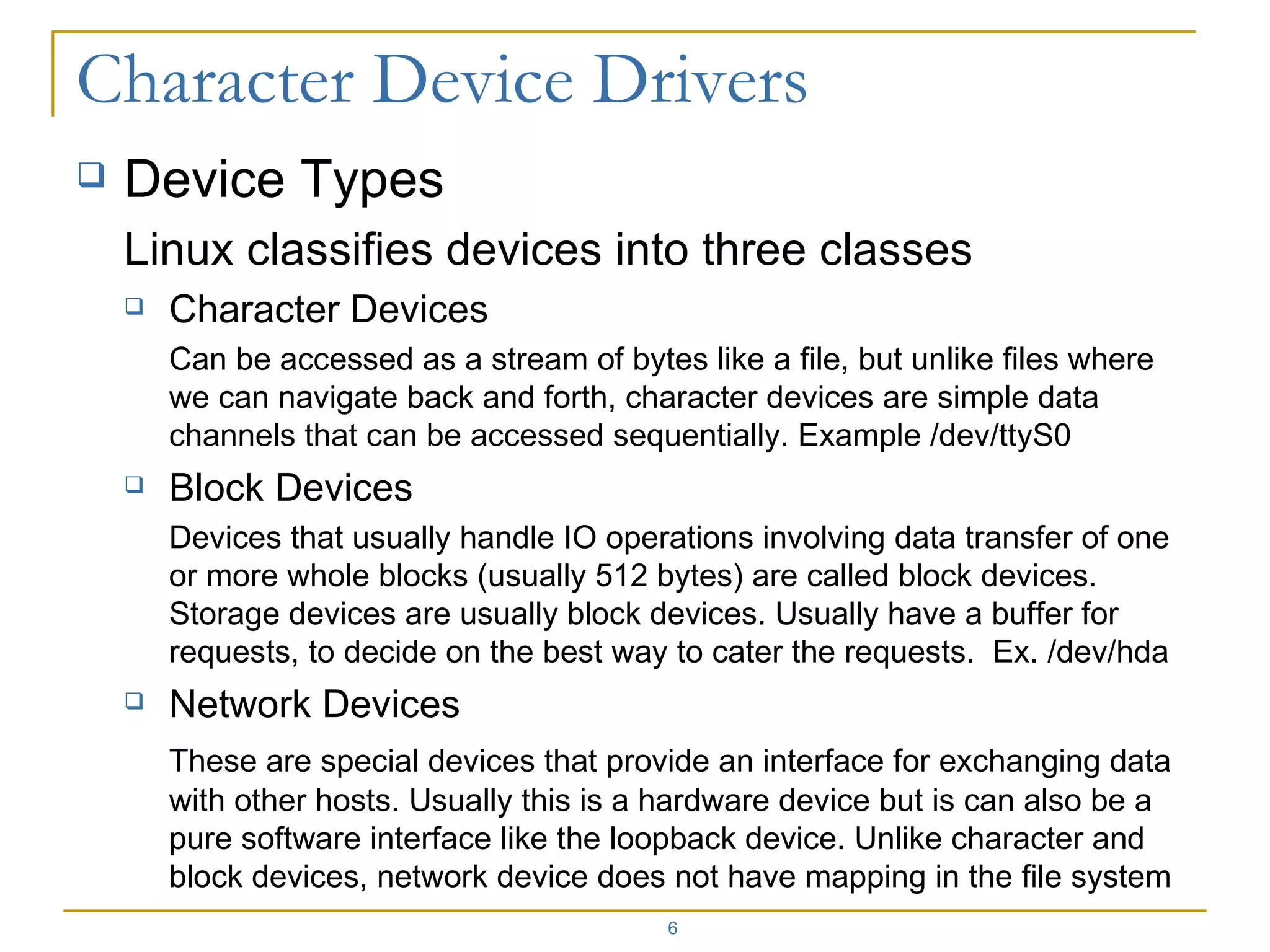 Device Types Linux classifies devices into three classes Character Devices Can be accessed as a stream of bytes like a file, but unlike files where we can navigate back and forth, character devices are simple data channels that can be accessed sequentially. Example /dev/ttyS0 Block Devices Devices that usually handle IO operations involving data transfer of one or more whole blocks (usually 512 bytes) are called block devices. Storage devices are usually block devices. Usually have a buffer for requests, to decide on the best way to cater the requests.  Ex. /dev/hda Network Devices These are special devices that provide an interface for exchanging data with other hosts. Usually this is a hardware device but is can also be a pure software interface like the loopback device. Unlike character and block devices, network device does not have mapping in the file system 
