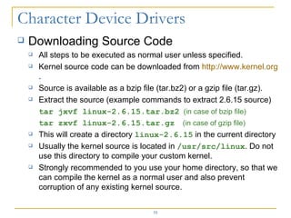 Downloading Source Code All steps to be executed as normal user unless specified. Kernel source code can be downloaded from  http:// www.kernel.org . Source is available as a bzip file (tar.bz2) or a gzip file (tar.gz). Extract the source (example commands to extract 2.6.15 source) tar jxvf linux-2.6.15.tar.bz2   (in case of bzip file) tar zxvf linux-2.6.15.tar.gz   (in case of gzip file) This will create a directory  linux-2.6.15  in the current directory Usually the kernel source is located in  /usr/src/linux . Do not use this directory to compile your custom kernel. Strongly recommended to you use your home directory, so that we can compile the kernel as a normal user and also prevent corruption of any existing kernel source. 