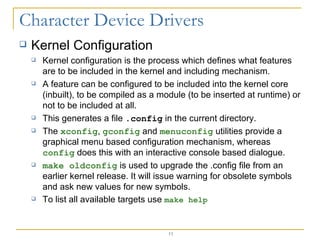 Kernel Configuration Kernel configuration is the process which defines what features are to be included in the kernel and including mechanism. A feature can be configured to be included into the kernel core (inbuilt), to be compiled as a module (to be inserted at runtime) or not to be included at all.  This generates a file  .config  in the current directory. The  xconfig ,  gconfig  and  menuconfig  utilities provide a graphical menu based configuration mechanism, whereas  config  does this with an interactive console based dialogue. make oldconfig  is used to upgrade the .config file from an earlier kernel release. It will issue warning for obsolete symbols and ask new values for new symbols. To list all available targets use  make help 