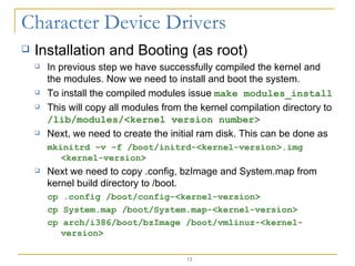 Installation and Booting (as root) In previous step we have successfully compiled the kernel and the modules. Now we need to install and boot the system. To install the compiled modules issue  make modules_install This will copy all modules from the kernel compilation directory to  /lib/modules/<kernel version number> Next, we need to create the initial ram disk. This can be done as mkinitrd –v –f /boot/initrd-<kernel-version>.img <kernel-version> Next we need to copy .config, bzImage and System.map from kernel build directory to /boot. cp .config /boot/config-<kernel-version> cp System.map /boot/System.map-<kernel-version> cp arch/i386/boot/bzImage /boot/vmlinuz-<kernel-version> 