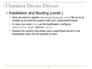 Installation and Booting (contd.) Now we need to update  /boot/grub/grub.conf  file so as to enable us to boot the system with your customised kernel. In case you have  lilo  as the bootloader, configure  /etc/lilo.conf  and run  lilo. Restart the system and select your customised kernel in the bootloader menu for the system to boot. 