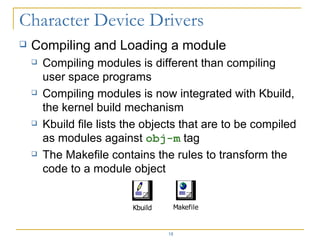 Compiling and Loading a module Compiling modules is different than compiling user space programs Compiling modules is now integrated with Kbuild, the kernel build mechanism Kbuild file lists the objects that are to be compiled as modules against  obj-m  tag The Makefile contains the rules to transform the code to a module object 