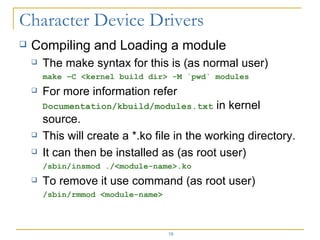 Compiling and Loading a module The make syntax for this is (as normal user) make –C <kernel build dir> -M `pwd` modules For more information refer  Documentation/kbuild/modules.txt  in kernel source. This will create a *.ko file in the working directory. It can then be installed as (as root user) /sbin/insmod ./<module-name>.ko To remove it use command (as root user) /sbin/rmmod <module-name> 