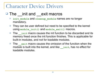 The __init and __exit macros init_module  and  cleanup_module  names are no longer mandatory. They can be user defined but need to be specified to the kernel using  module_init()  and  module_exit()  macros. The  __init  macro causes the init function to be discarded and its memory freed once the init function finishes. This is applicable for built-in modules, and not for loadable modules. The  __exit  macro causes the omission of the function when the module is built into the kernel, and like  __init , has no effect for loadable modules. 