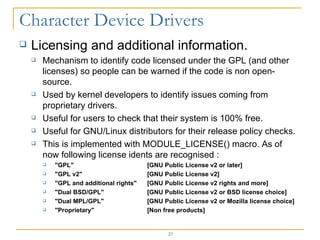 Licensing and additional information. Mechanism to identify code licensed under the GPL (and other licenses) so people can be warned if the code is non open-source. Used by kernel developers to identify issues coming from proprietary drivers. Useful for users to check that their system is 100% free. Useful for GNU/Linux distributors for their release policy checks. This is implemented with MODULE_LICENSE() macro. As of now following license idents are recognised : &quot;GPL&quot; [GNU Public License v2 or later] &quot;GPL v2&quot; [GNU Public License v2] &quot;GPL and additional rights&quot; [GNU Public License v2 rights and more] &quot;Dual BSD/GPL&quot; [GNU Public License v2 or BSD license choice] &quot;Dual MPL/GPL&quot; [GNU Public License v2 or Mozilla license choice] &quot;Proprietary&quot; [Non free products] 