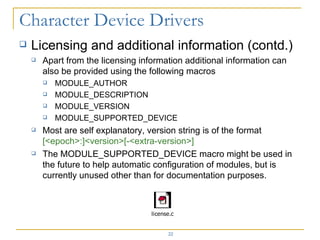 Licensing and additional information (contd.) Apart from the licensing information additional information can also be provided using the following macros MODULE_AUTHOR MODULE_DESCRIPTION MODULE_VERSION MODULE_SUPPORTED_DEVICE Most are self explanatory, version string is of the format  [<epoch>:]<version>[-<extra-version>] The MODULE_SUPPORTED_DEVICE macro might be used in the future to help automatic configuration of modules, but is currently unused other than for documentation purposes. 