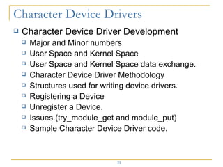 Character Device Driver Development Major and Minor numbers User Space and Kernel Space User Space and Kernel Space data exchange. Character Device Driver Methodology Structures used for writing device drivers. Registering a Device Unregister a Device. Issues (try_module_get and module_put) Sample Character Device Driver code. 