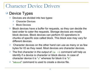 Device Types Devices are divided into two types: Character Devices Block Devices Block devices have a buffer for requests, so they can decide the best order to cater the requests. Storage devices are mostly block devices. Block devices can perform IO operations in chunks of specific size called block. This block size may vary for different devices. Character devices on the other hand can use as many or as few bytes for IO as they need. Most devices are character devices. The first character in the output of  ls –l  command will help us identify if a device is character or block device. In case of character device it is “ c ” whereas for block it is “ b ”. “ mknod ” command is used to create a device file. 