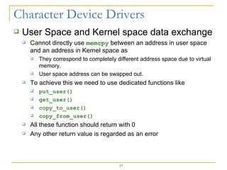 User Space and Kernel space data exchange Cannot directly use  memcpy  between an address in user space and an address in Kernel space as  They correspond to completely different address space due to virtual memory. User space address can be swapped out. To achieve this we need to use dedicated functions like put_user() get_user() copy_to_user() copy_from_user() All these function should return with 0 Any other return value is regarded as an error 