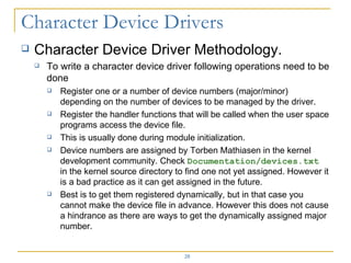 Character Device Driver Methodology. To write a character device driver following operations need to be done Register one or a number of device numbers (major/minor) depending on the number of devices to be managed by the driver. Register the handler functions that will be called when the user space programs access the device file. This is usually done during module initialization. Device numbers are assigned by Torben Mathiasen in the kernel development community. Check  Documentation/devices.txt  in the kernel source directory to find one not yet assigned. However it is a bad practice as it can get assigned in the future.  Best is to get them registered dynamically, but in that case you cannot make the device file in advance. However this does not cause a hindrance as there are ways to get the dynamically assigned major number. 
