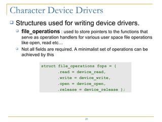 Structures used for writing device drivers. file_operations  : used to store pointers to the functions that serve as operation handlers for various user space file operations like open, read etc… Not all fields are required. A minimalist set of operations can be achieved by this  struct file_operations fops = { .read = device_read,  .write = device_write,  .open = device_open,  .release = device_release }; 