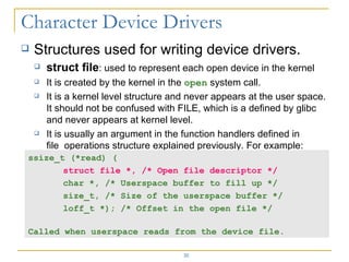 Structures used for writing device drivers. struct file : used to represent each open device in the kernel It is created by the kernel in the  open  system call. It is a kernel level structure and never appears at the user space. It should not be confused with FILE, which is a defined by glibc and never appears at kernel level. It is usually an argument in the function handlers defined in file_operations structure explained previously. For example: ssize_t (*read) ( struct file *, /* Open file descriptor */ char *, /* Userspace buffer to fill up */ size_t, /* Size of the userspace buffer */ loff_t *); /* Offset in the open file */ Called when userspace reads from the device file. 