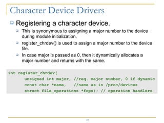 Registering a character device. This is synonymous to assigning a major number to the device during module initialization. register_chrdev() is used to assign a major number to the device file. In case major is passed as 0, then it dynamically allocates a major number and returns with the same. int register_chrdev( unsigned int major, //req. major number, 0 if dynamic  const char *name,  //name as in /proc/devices struct file_operations *fops); // operation handlers 