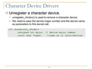 Unregister a character device. unregister_chrdev() is used to remove a character device. We need to pass the device major number and the device name as parameters to this kernel call. int unregister_chrdev( unsigned int major, // device major number  const char *name);  //name as in /proc/devices 