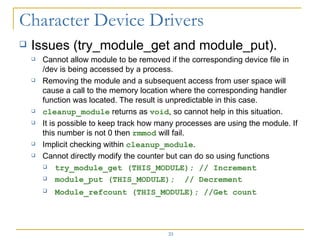 Issues (try_module_get and module_put). Cannot allow module to be removed if the corresponding device file in /dev is being accessed by a process. Removing the module and a subsequent access from user space will cause a call to the memory location where the corresponding handler function was located. The result is unpredictable in this case. cleanup_module  returns as  void , so cannot help in this situation. It is possible to keep track how many processes are using the module. If this number is not 0 then  rmmod  will fail. Implicit checking within  cleanup_module . Cannot directly modify the counter but can do so using functions  try_module_get (THIS_MODULE); // Increment module_put (THIS_MODULE);  // Decrement Module_refcount (THIS_MODULE); //Get count   