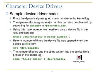 Sample device driver code. Prints the dynamically assigned major number in the kernel log. The dynamically assigned major number can also be obtained by searching for  chardev  in  / proc/devices . Using this major number we need to create a device file in the /dev directory as: mknod /dev/chardev c major_number 0 Returns number of times the device file was opened when the device is  read  from  cat /dev/chardev The number of bytes and the string written into the device file is printed in the kernel log. echo “hello there” > dev/chardev 