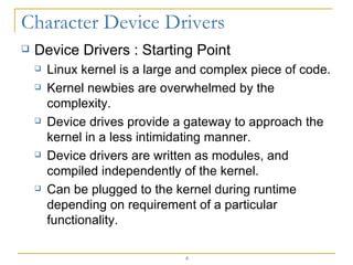 Device Drivers : Starting Point Linux kernel is a large and complex piece of code. Kernel newbies are overwhelmed by the complexity. Device drives provide a gateway to approach the kernel in a less intimidating manner. Device drivers are written as modules, and compiled independently of the kernel. Can be plugged to the kernel during runtime depending on requirement of a particular functionality. 