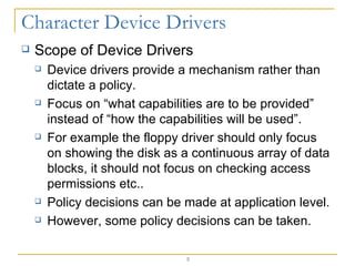 Scope of Device Drivers Device drivers provide a mechanism rather than dictate a policy. Focus on “what capabilities are to be provided” instead of “how the capabilities will be used”. For example the floppy driver should only focus on showing the disk as a continuous array of data blocks, it should not focus on checking access permissions etc.. Policy decisions can be made at application level. However, some policy decisions can be taken. 