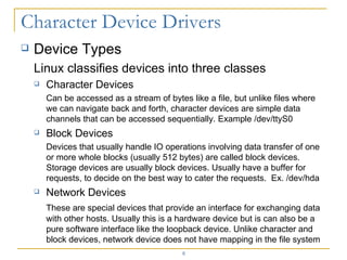 Device Types Linux classifies devices into three classes Character Devices Can be accessed as a stream of bytes like a file, but unlike files where we can navigate back and forth, character devices are simple data channels that can be accessed sequentially. Example /dev/ttyS0 Block Devices Devices that usually handle IO operations involving data transfer of one or more whole blocks (usually 512 bytes) are called block devices. Storage devices are usually block devices. Usually have a buffer for requests, to decide on the best way to cater the requests.  Ex. /dev/hda Network Devices These are special devices that provide an interface for exchanging data with other hosts. Usually this is a hardware device but is can also be a pure software interface like the loopback device. Unlike character and block devices, network device does not have mapping in the file system 