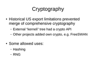 Cryptography
●   Historical US export limitations prevented
    merge of comprehensive cryptography
    –   External “kerneli” tree had a crypto API
    –   Other projects added own crypto, e.g. FreeSWAN

●   Some allowed uses:
    –   Hashing
    –   RNG
 