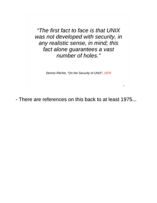“The first fact to face is that UNIX
        was not developed with security, in
          any realistic sense, in mind; this
           fact alone guarantees a vast
                  number of holes.”

             Dennis Ritchie, “On the Security of UNIX”, 1979



                                                               4




- There are references on this back to at least 1975...
 