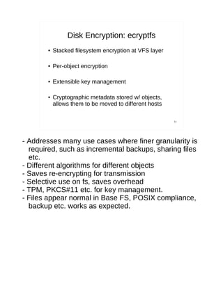 Disk Encryption: ecryptfs
       ●   Stacked filesystem encryption at VFS layer

       ●   Per-object encryption

       ●   Extensible key management

       ●   Cryptographic metadata stored w/ objects,
           allows them to be moved to different hosts

                                                        14




- Addresses many use cases where finer granularity is
  required, such as incremental backups, sharing files
  etc.
- Different algorithms for different objects
- Saves re-encrypting for transmission
- Selective use on fs, saves overhead
- TPM, PKCS#11 etc. for key management.
- Files appear normal in Base FS, POSIX compliance,
  backup etc. works as expected.
 