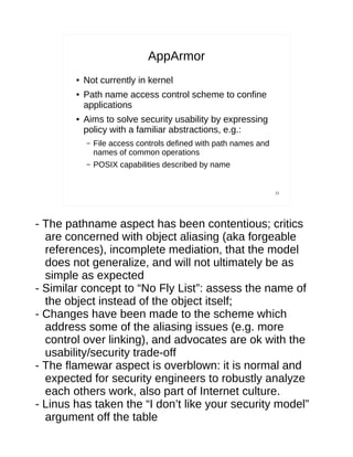AppArmor
        ●   Not currently in kernel
        ●   Path name access control scheme to confine
            applications
        ●   Aims to solve security usability by expressing
            policy with a familiar abstractions, e.g.:
            –   File access controls defined with path names and
                names of common operations
            –   POSIX capabilities described by name


                                                                   21




- The pathname aspect has been contentious; critics
  are concerned with object aliasing (aka forgeable
  references), incomplete mediation, that the model
  does not generalize, and will not ultimately be as
  simple as expected
- Similar concept to “No Fly List”: assess the name of
  the object instead of the object itself;
- Changes have been made to the scheme which
  address some of the aliasing issues (e.g. more
  control over linking), and advocates are ok with the
  usability/security trade-off
- The flamewar aspect is overblown: it is normal and
  expected for security engineers to robustly analyze
  each others work, also part of Internet culture.
- Linus has taken the “I don’t like your security model”
  argument off the table
 