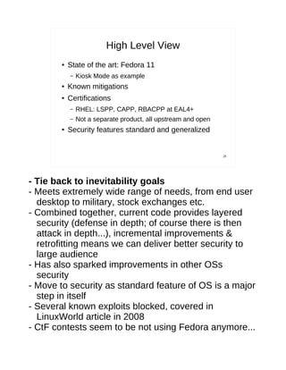 High Level View
        ●   State of the art: Fedora 11
            –   Kiosk Mode as example
        ●   Known mitigations
        ●   Certifications
            –   RHEL: LSPP, CAPP, RBACPP at EAL4+
            –   Not a separate product, all upstream and open
        ●   Security features standard and generalized


                                                                29




- Tie back to inevitability goals
- Meets extremely wide range of needs, from end user
  desktop to military, stock exchanges etc.
- Combined together, current code provides layered
  security (defense in depth; of course there is then
  attack in depth...), incremental improvements &
  retrofitting means we can deliver better security to
  large audience
- Has also sparked improvements in other OSs
  security
- Move to security as standard feature of OS is a major
  step in itself
- Several known exploits blocked, covered in
  LinuxWorld article in 2008
- CtF contests seem to be not using Fedora anymore...
 