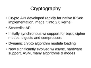Cryptography
●   Crypto API developed rapidly for native IPSec
    implementation, made it into 2.6 kernel
●   Scatterlist...