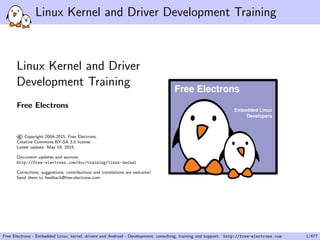 Linux Kernel and Driver Development Training
Linux Kernel and Driver
Development Training
Free Electrons
©Copyright 2004-2015, Free Electrons.
Creative Commons BY-SA 3.0 license.
Latest update: May 19, 2015.
Document updates and sources:
http://free-electrons.com/doc/training/linux-kernel
Corrections, suggestions, contributions and translations are welcome!
Send them to feedback@free-electrons.com
Embedded Linux
Developers
Free Electrons
Free Electrons - Embedded Linux, kernel, drivers and Android - Development, consulting, training and support. http://free-electrons.com 1/477
 