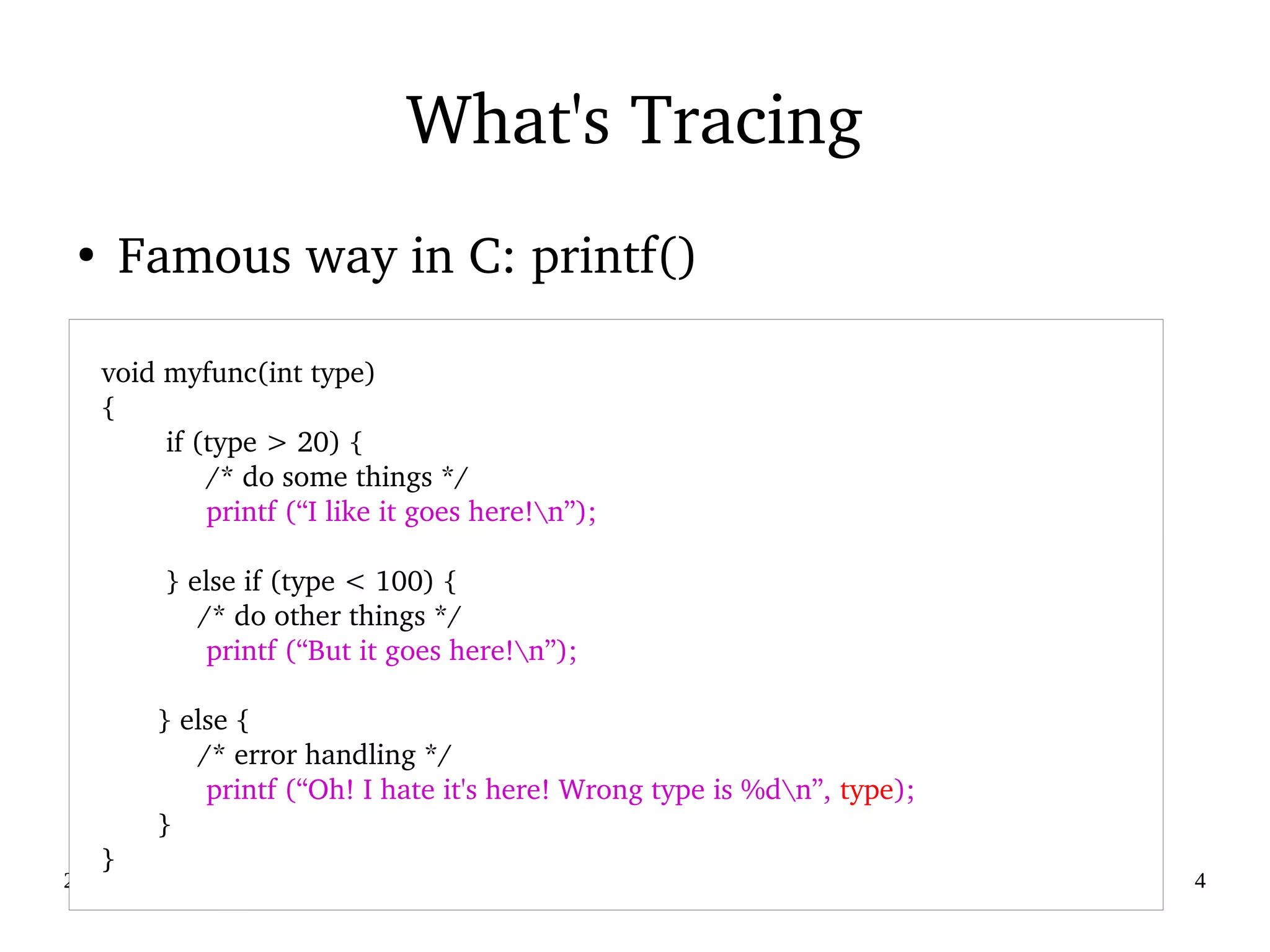 02/09/2016 4
What's Tracing
●
Famous way in C: printf()
   
    void myfunc(int type)
    {
            if (type > 20) {
                 /* do some things */
                 printf (“I like it goes here!n”);
            } else if (type < 100) {
                /* do other things */
                 printf (“But it goes here!n”);
           } else {
                /* error handling */
                 printf (“Oh! I hate it's here! Wrong type is %dn”, type);
           }        
    }
 