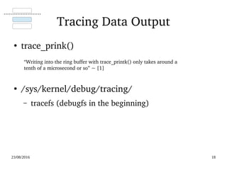 02/09/2016 18
Tracing Data Output
●
trace_printk()
●
/sys/kernel/debug/tracing/
– tracefs (debugfs in the beginning)
“Writing into the ring buffer with trace_printk() only takes around a 
tenth of a microsecond or so” ~ [1]
 